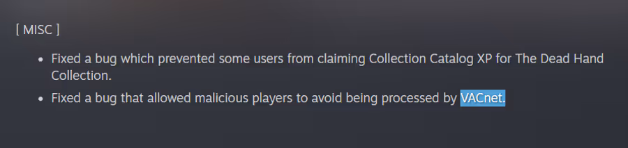 Text: [ MISC ]  Fixed a bug which prevented some users from claiming Collection Catalog XP for The Dead Hand Collection.  Fixed a bug that allowed malicious players to avoid being processed by VACnet.